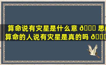 算命说有灾星是什么意 🐒 思(算命的人说有灾星是真的吗 🐒 )